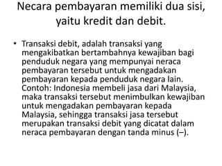 Necara pembayaran memiliki dua sisi,
yaitu kredit dan debit.
• Transaksi debit, adalah transaksi yang
mengakibatkan bertambahnya kewajiban bagi
penduduk negara yang mempunyai neraca
pembayaran tersebut untuk mengadakan
pembayaran kepada penduduk negara lain.
Contoh: Indonesia membeli jasa dari Malaysia,
maka transaksi tersebut menimbulkan kewajiban
untuk mengadakan pembayaran kepada
Malaysia, sehingga transaksi jasa tersebut
merupakan transaksi debit yang dicatat dalam
neraca pembayaran dengan tanda minus (–).
 