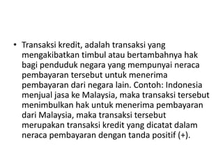 • Transaksi kredit, adalah transaksi yang
mengakibatkan timbul atau bertambahnya hak
bagi penduduk negara yang mempunyai neraca
pembayaran tersebut untuk menerima
pembayaran dari negara lain. Contoh: Indonesia
menjual jasa ke Malaysia, maka transaksi tersebut
menimbulkan hak untuk menerima pembayaran
dari Malaysia, maka transaksi tersebut
merupakan transaksi kredit yang dicatat dalam
neraca pembayaran dengan tanda positif (+).
 