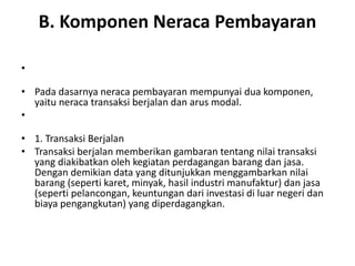 B. Komponen Neraca Pembayaran
•
• Pada dasarnya neraca pembayaran mempunyai dua komponen,
yaitu neraca transaksi berjalan dan arus modal.
•
• 1. Transaksi Berjalan
• Transaksi berjalan memberikan gambaran tentang nilai transaksi
yang diakibatkan oleh kegiatan perdagangan barang dan jasa.
Dengan demikian data yang ditunjukkan menggambarkan nilai
barang (seperti karet, minyak, hasil industri manufaktur) dan jasa
(seperti pelancongan, keuntungan dari investasi di luar negeri dan
biaya pengangkutan) yang diperdagangkan.
 