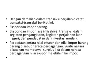 • Dengan demikian dalam transaksi berjalan dicatat
transaksi-transaksi berikut ini.
• Ekspor dan impor barang.
• Ekspor dan impor jasa (misalnya: transaksi dalam
kegiatan pengangkutan, kegiatan perjalanan luar
negeri, dan pendapatan dari investasi modal).
• Perbedaan antara nilai ekspor dan nilai impor barang-
barang disebut neraca perdagangan. Suatu negara
dikatakan mempunyai surplus jika dalam neraca
perdagangan nilai ekspor melebihi nilai impor.
•
 