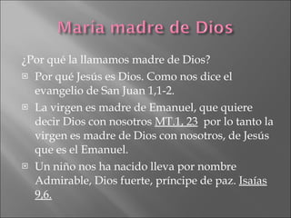 ¿Por qué la llamamos madre de Dios? Por qué Jesús es Dios. Como nos dice el evangelio de San Juan 1,1-2. La virgen es madre de Emanuel, que quiere decir Dios con nosotros  MT.1, 23   por lo tanto la virgen es madre de Dios con nosotros, de Jesús que es el Emanuel. Un niño nos ha nacido lleva por nombre Admirable, Dios fuerte, príncipe de paz.  Isaías 9,6.   
