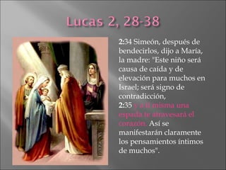 2: 34 Simeón, después de bendecirlos, dijo a María, la madre: "Este niño será causa de caída y de elevación para muchos en Israel; será signo de contradicción,  2: 35  y a ti misma una espada te atravesará el corazón.  Así se manifestarán claramente los pensamientos íntimos de muchos". 