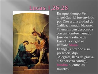 En aquel tiempo,  26 el ángel Gabriel fue enviado por Dios a una ciudad de Galilea, llamada Nazaret,  27 a una virgen desposada con un hombre llamado José, de la estirpe de David; la virgen se llamaba  María .  El ángel, entrando a su presencia, dijo: Alégrate, llena de gracia, el Señor está contigo;  bendita  tú entre las mujeres. 