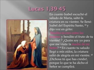 En cuanto Isabel escuchó el saludo de María, saltó la criatura en su vientre. Se llenó Isabel del Espíritu Santo,  42  y dijo voz en grito: ¡ Bendita tú eres entre las mujeres  y bendito el fruto de tu vientre!  43  ¿Quién soy yo para que me visite la  madre de mi Señor ?  44  En cuanto tu saludo llegó a mis oídos, la criatura saltó de alegría en mi vientre.  45  ¡Dichosa tú que has creído!, porque lo que te ha dicho el Señor se cumplirá. 