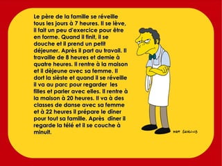 Le père de la famille se réveille tous les jours à 7 heures. Il se lève, il fait un peu d'exercice pour être en forme. Quand il finit, il se douche et il prend un petit déjeuner. Après il part au travail. Il travaille de 8 heures et demie à quatre heures. Il rentre à la maison et il dèjeune avec sa femme. Il dort la sièste et quand il se réveille il va au parc pour regarder  les filles et parler avec elles. Il rentre à la maison à 20 heures. Il va à des classes de danse avec sa femme et à 22 heures il prépare le dîner pour tout sa famille. Après  dîner il regarde la télé et il se couche à minuit. 