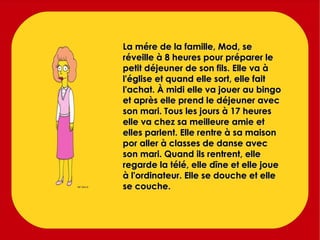 La mére de la famille, Mod, se réveille à 8 heures pour préparer le petit déjeuner de son fils. Elle va à l'église et quand elle sort, elle fait l'achat. À midi elle va jouer au bingo et après elle prend le déjeuner avec son mari. Tous les jours à 17 heures elle va chez sa meilleure amie et elles parlent. Elle rentre à sa maison por aller à classes de danse avec son mari. Quand ils rentrent, elle regarde la télé, elle dîne et elle joue à l'ordinateur. Elle se douche et elle se couche. 