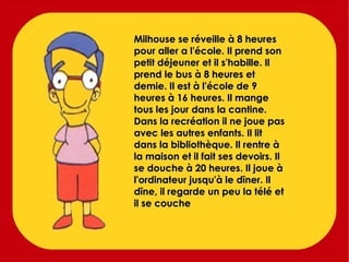Milhouse se réveille à 8 heures pour aller a l'école. Il prend son petit déjeuner et il s'habille. Il prend le bus à 8 heures et demie. Il est à l'école de 9 heures à 16 heures. Il mange tous les jour dans la cantine. Dans la recréation il ne joue pas avec les autres enfants. Il lit  dans la bibliothèque. Il rentre à la maison et il fait ses devoirs. Il se douche à 20 heures. Il joue à l'ordinateur jusqu'à le dîner. Il dîne, il regarde un peu la télé et il se couche 