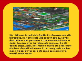 Hier, Milhouse, le petit de la famille, il a rêvé avec une ville fantastique. Il est arrivé à la ville dans un bateau. La ville était déserte, sans personnes. Il a joué au football dans le stade, il a couru avec les voitures de courses et il a été dans la plage. Après, il est monté en fusée et il a fait le tour à la Terre. Quand il est revenu, il a vu une grande sombre mais il n'a pas pu voir qui a été parce que sa mère l' a réveillé et tout est fini. 