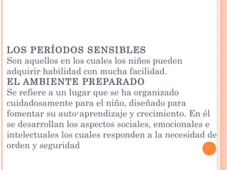 LOS PERÍODOS SENSIBLES
Son aquellos en los cuales los niños pueden
adquirir habilidad con mucha facilidad.
EL AMBIENTE PREPARADO
Se refiere a un lugar que se ha organizado
cuidadosamente para el niño, diseñado para
fomentar su auto-aprendizaje y crecimiento. En él
se desarrollan los aspectos sociales, emocionales e
intelectuales los cuales responden a la necesidad de
orden y seguridad
 