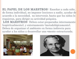 EL PAPEL DE LOS MAESTROS: Enseñar a cada niño,
de forma individual, no imponer lecciones a nadie, ayudar de
acuerdo a la necesidad, no intervenir, hasta que los niños lo
requieran, para dirigir su actividad psíquica.
LOS MAESTROS: Deben estar preparados internamente
(espiritualmente), y externamente (metodológicamente).
Deben de organizar el ambiente en forma indirecta para
ayudar a los niños a desarrollar una «mente estructurada.
 