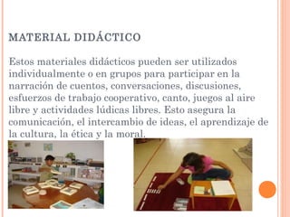 MATERIAL DIDÁCTICO
Estos materiales didácticos pueden ser utilizados
individualmente o en grupos para participar en la
narración de cuentos, conversaciones, discusiones,
esfuerzos de trabajo cooperativo, canto, juegos al aire
libre y actividades lúdicas libres. Esto asegura la
comunicación, el intercambio de ideas, el aprendizaje de
la cultura, la ética y la moral.
 