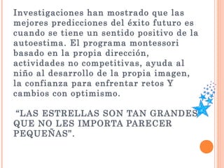 Investigaciones han mostrado que las
mejores predicciones del éxito futuro es
cuando se tiene un sentido positivo de la
autoestima. El programa montessori
basado en la propia dirección,
actividades no competitivas, ayuda al
niño al desarrollo de la propia imagen,
la confianza para enfrentar retos Y
cambios con optimismo.
 “LAS ESTRELLAS SON TAN GRANDES
QUE NO LES IMPORTA PARECER
PEQUEÑAS”.
 