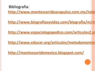 Bibliografia:
http://www.montessorideacapulco.com.mx/inde
http://www.biografiasyvidas.com/biografia/m/m
http://www.espaciologopedico.com/articulos2.ph
http://www.educar.org/articulos/metodomontes
http://montessoridemexico.blogspot.com/
 