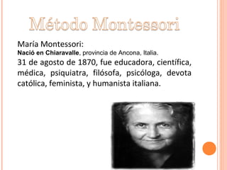 María Montessori:
Nació en Chiaravalle, provincia de Ancona, Italia.
31 de agosto de 1870, fue educadora, científica,
médica, psiquiatra, filósofa, psicóloga, devota
católica, feminista, y humanista italiana.
 