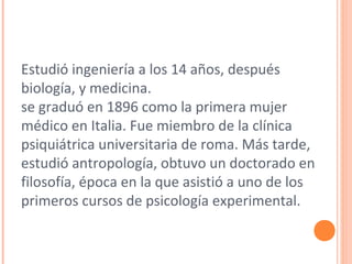 Estudió ingeniería a los 14 años, después
biología, y medicina.
se graduó en 1896 como la primera mujer
médico en Italia. Fue miembro de la clínica
psiquiátrica universitaria de roma. Más tarde,
estudió antropología, obtuvo un doctorado en
filosofía, época en la que asistió a uno de los
primeros cursos de psicología experimental.
 