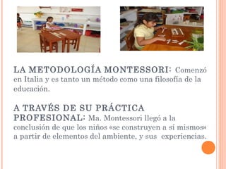 LA METODOLOGÍA MONTESSORI: Comenzó
en Italia y es tanto un método como una filosofía de la
educación.
A TRAVÉS DE SU PRÁCTICA
PROFESIONAL: Ma. Montessori llegó a la
conclusión de que los niños «se construyen a sí mismos»
a partir de elementos del ambiente, y sus experiencias.
 