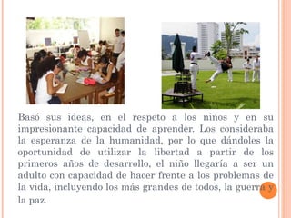 Basó sus ideas, en el respeto a los niños y en su
impresionante capacidad de aprender. Los consideraba
la esperanza de la humanidad, por lo que dándoles la
oportunidad de utilizar la libertad a partir de los
primeros años de desarrollo, el niño llegaría a ser un
adulto con capacidad de hacer frente a los problemas de
la vida, incluyendo los más grandes de todos, la guerra y
la paz.
 