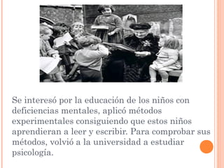 Se interesó por la educación de los niños con
deficiencias mentales, aplicó métodos
experimentales consiguiendo que estos niños
aprendieran a leer y escribir. Para comprobar sus
métodos, volvió a la universidad a estudiar
psicología.
 