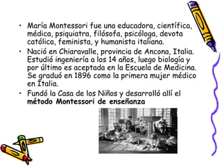 María Montessori fue una educadora, científica, médica, psiquiatra, filósofa, psicóloga, devota católica, feminista, y humanista italiana. Nació en Chiaravalle, provincia de Ancona, Italia. Estudió ingeniería a los 14 años, luego biología y por último es aceptada en la Escuela de Medicina. Se graduó en 1896 como la primera mujer médico en Italia. Fundó la Casa de los Niños y desarrolló allí el  método Montessori de enseñanza 