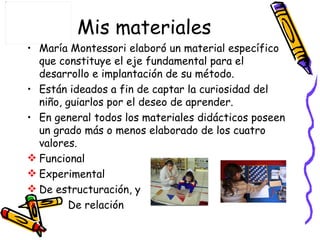 Mis materiales María Montessori elaboró un material específico que constituye el eje fundamental para el desarrollo e implantación de su método. Están ideados a fin de captar la curiosidad del niño, guiarlos por el deseo de aprender. En general todos los materiales didácticos poseen un grado más o menos elaborado de los cuatro valores. Funcional Experimental De estructuración, y  De relación 