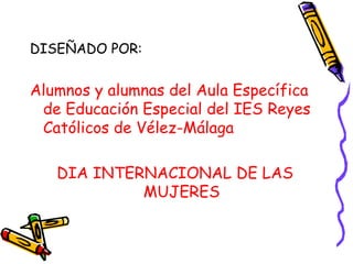 DISEÑADO POR: Alumnos y alumnas del Aula Específica de Educación Especial del IES Reyes Católicos de Vélez-Málaga DIA INTERNACIONAL DE LAS MUJERES 