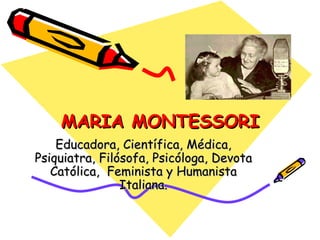 MARIA MONTESSORI Educadora, Científica, Médica, Psiquiatra, Filósofa, Psicóloga, Devota Católica,  Feminista y Humanista Italiana. 
