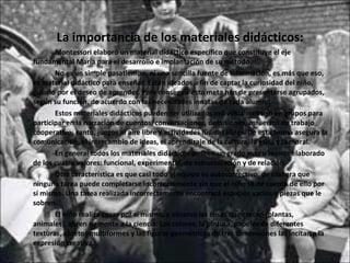 La importancia de los materiales didácticos: Montessori elaboró un material didáctico específico que constituye el eje fundamental María para el desarrollo e implantación de su método. No es un simple pasatiempo, ni una sencilla fuente de información, es más que eso, es material didáctico para enseñar. Están ideados a fin de captar la curiosidad del niño, guiarlo por el deseo de aprender. Para conseguir esta meta han de presentarse agrupados, según su función, de acuerdo con las necesidades innatas de cada alumno. Estos materiales didácticos pueden ser utilizados individualmente o en grupos para participar en la narración de cuentos, conversaciones, discusiones, esfuerzos de trabajo cooperativo, canto, juegos al aire libre y actividades lúdicas libres. De esta forma asegura la comunicación, el intercambio de ideas, el aprendizaje de la cultura, la ética y la moral. En general todos los materiales didácticos poseen un grado más o menos elaborado de los cuatro valores: funcional, experimental, de estructuración y de relación. Otra característica es que casi todo el equipo es autocorrectivo, de manera que ninguna tarea puede completarse incorrectamente sin que el niño se dé cuenta de ello por sí mismo. Una tarea realizada incorrectamente encontrará espacios vacíos o piezas que le sobren. El niño realiza cosas por sí mismo, y observa las cosas que crecen (plantas, animales), abren su mente a la ciencia. Los colores, la pintura,  papeles de diferentes texturas,  objetos  multiformes  y las figuras geométricas de tres dimensiones las incitan a la expresión creativa. 