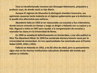 Tuvo un desafortunado romance con Giuseppe Montesano, psiquiatra y profesor suyo, de donde nació su hijo Mario.  Aunque El régimen de Mussolini la distinguió miembro honorario, sus opiniones causaron tanta molestia en el régimen gobernante que a la doctora no le quedó otra alternativa que exiliarse.  Abandonó Italia en 1933 al ser clausuradas sus escuelas y fue a Barcelona, donde estuvo viviendo un tiempo y luego se dirigió a Holanda con su esposo y su hijo. Regresó a Italia en 1947 para ayudar a la reorganización de escuelas y reanudar las clases en la Universidad de Roma. En 1949 se estableció definitivamente en Amsterdam, y ese año publicó su libro The Absorbent Mind. En 1950 fue nombrada doctora honoris causa por la Universidad de Amsterdam. En tres oportunidades fue nominada para el Premio Nobel (1949,  19 50 y  19 51). Falleció en Holanda en 1952 ,  a los 82 años de edad ,  pero su pensamiento sigue vivo en las muchas instituciones educativas alrededor del mundo que aplican su método. 
