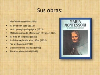 Sus obras: María Montessori escribió: El arroz con coco (1912). Antropología pedagógica, (1913). Método avanzado Montessori (2 vols., 1917). El niño en la Iglesia (1929). La Misa explicada a los niños (1932). Paz y Educación (1934) El secreto de la infancia (1936) The Absorbent Mind (1949). 