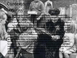 Contexto histórico. Él Método Montessori se basa en el estudio científico del desarrollo natural del niño. Montessori considera la educación como una ayuda activa para el perfecto desarrollo del ser humano en proceso de crecimiento.  Los conceptos de esta gran pensadora son parte del movimiento  que de llamó Escuela Nueva. La Escuela Nueva es un movimiento de la nueva pedagogía activista que prácticamente surge a raíz de la inconformidad que algunos pedagogos tenían con el método educativo tradicional. Consiste en una educación para la vida en general, y especialmente, para la vida en sociedad; se trata  de una formación total (moral , social, física, intelectual y espiritual ) del ser humano. La innovación de este movimiento consiste, en su mayoría, en la libertad del aprendizaje por medio de la experiencia (sin dejar de lado los conocimientos teóricos-intelectuales ) de la cual se pretende que el hombre se vaya auto formando en un a conciencia crítica y en la que desarrolle el carácter científico (observación, hipótesis , comprobación y ley ) y la autodisciplina ; tales criterios pretenden crear en el hombre en espíritu de libertad que lo lleve a ser consciente y a responder a la necesidad de la comunidad en la que se desenvuelve y a sus propias necesidades 