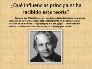 ¿Qué influencias principales ha recibido esta teoría? Debido a que María Montessori estudio medicina, la Biología tuvo mucha influencia en su teoría viéndose esto concretamente en los conceptos que traslado  de  la medicina  a la psicología y a la pedagogía.  También recibió influencias  de la Revolución Industrial y de la Pedagogía Científica.  