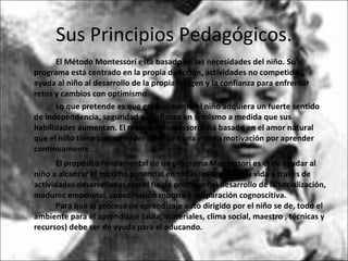 Sus Principios Pedagógicos. El Método Montessori está basado en las necesidades del niño. Su programa está centrado en la propia dirección, actividades no competidas, ayuda al niño al desarrollo de la propia imagen y la confianza para enfrentar retos y cambios con optimismo.  Lo que pretende es que gradualmente el niño adquiera un fuerte sentido de independencia, seguridad y confianza en sí mismo a medida que sus habilidades aumentan. El método Montessori está basado en el amor natural que el niño tiene por aprender e incluirá una eterna motivación por aprender continuamente.  El propósito fundamental de un programa Montessori es el de ayudar al niño a alcanzar el máximo potencial en todas las áreas de su vida a través de actividades desarrolladas con el fin de promover el desarrollo de la socialización, madurez emocional, coordinación motora y preparación cognoscitiva.  Para que el proceso de aprendizaje auto dirigido por el niño se de, todo el ambiente para el aprendizaje (aula, materiales, clima social, maestro , técnicas y recursos) debe ser de ayuda para el educando.  