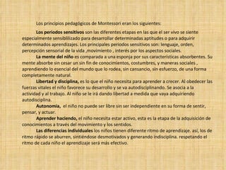 Los principios pedagógicos de Montessori eran los siguientes: Los periodos sensitivos  son las diferentes etapas en las que el ser vivo se siente especialmente sensiblilizado para desarrollar determinadas aptitudes o para adquirir determinados aprendizajes. Los principales periodos sensitivos son: lenguaje, orden, percepción sensorial de la vida ,movimiento , interés por los aspectos sociales. La   mente del niño  es comparada a una esponja por sus características absorbentes. Su mente absorbe sin cesar un sin fin de conocimientos, costumbres, y maneras sociales , aprendiendo lo esencial del mundo que lo rodea, sin cansancio, sin esfuerzo, de una forma completamente natural. Libertad y disciplina,  es lo que el niño necesita para aprender a crecer. Al obedecer las fuerzas vitales el niño favorece su desarrollo y se va autodisciplinando. Se asocia a la actividad y al trabajo. Al niño se le irá dando libertad a medida que vaya adquiriendo autodisciplina. Autonomia,   el niño no puede ser libre sin ser independiente en su forma de sentir, pensar, y actuar. Aprender haciendo,  el niño necesita estar activo, esta es la etapa de la adquisición de conocimientos a través del movimiento y los sentidos. Las diferencias individuales  los niños tienen diferente ritmo de aprendizaje. así, los de ritmo rápido se aburren, sintiéndose desmotivados y generando indisciplina. respetando el ritmo de cada niño el aprendizaje será más efectivo. 
