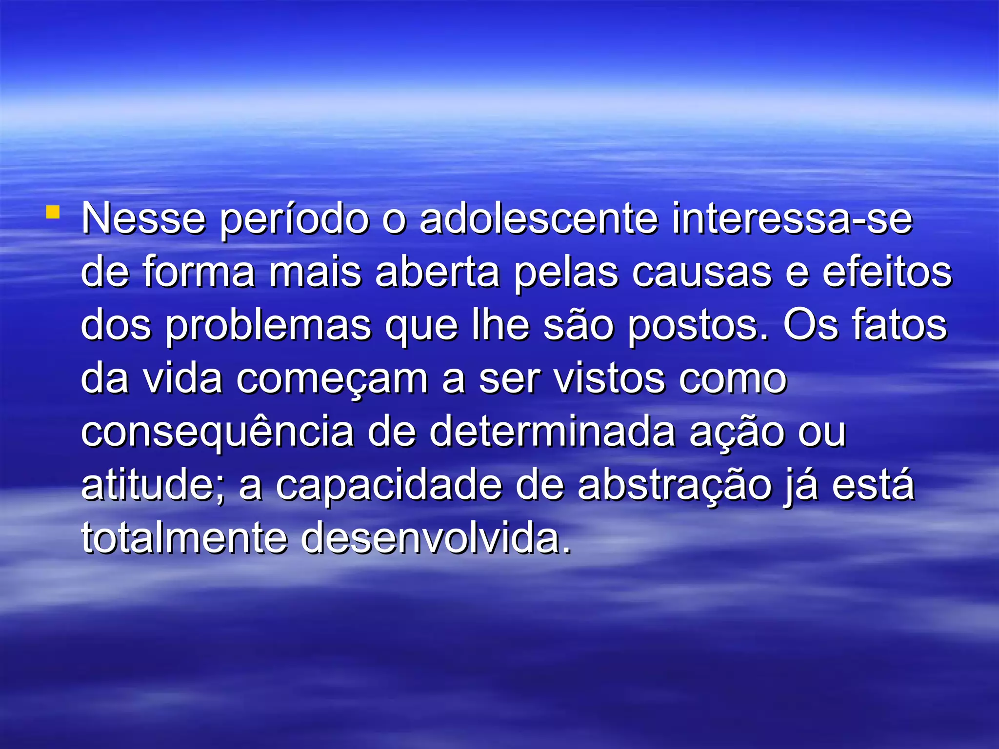  Nesse período o adolescente interessa-se
  de forma mais aberta pelas causas e efeitos
  dos problemas que lhe são postos. Os fatos
  da vida começam a ser vistos como
  consequência de determinada ação ou
  atitude; a capacidade de abstração já está
  totalmente desenvolvida.
 