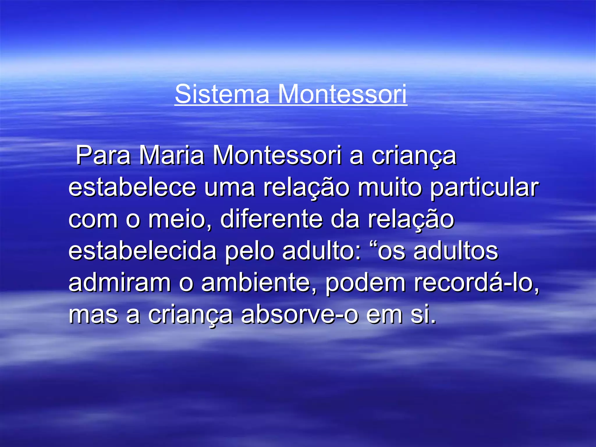 Sistema Montessori

 Para Maria Montessori a criança
estabelece uma relação muito particular
com o meio, diferente da relação
estabelecida pelo adulto: “os adultos
admiram o ambiente, podem recordá-lo,
mas a criança absorve-o em si.
 