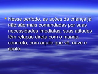  Nesse período, as ações da criança já
  não são mais comandadas por suas
  necessidades imediatas; suas atitudes
  têm relação direta com o mundo
  concreto, com aquilo que vê, ouve e
  sente.
 