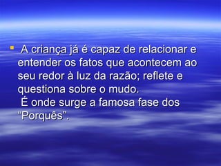  A criança já é capaz de relacionar e
  entender os fatos que acontecem ao
  seu redor à luz da razão; reflete e
  questiona sobre o mudo.
   É onde surge a famosa fase dos
  “Porquês”.
 
