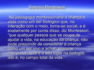 Sistema Montessori

 Na pedagogia montessoriana a criança é
vista como um ser biológico que, na
interação com o meio, torna-se social, e é
exatamente por conta disso, diz Montessori,
“que qualquer pessoa que se ocupa de
ajudar a vida, na educação da criança, não
pode prescindir de considerar a criança
como um ser vivo e achar, procurar
interpretar, qual é o seu lugar na biologia;
isto é, no campo total da vida.
 