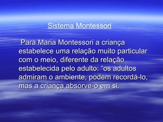Sistema Montessori

 Para Maria Montessori a criança
estabelece uma relação muito particular
com o meio, diferente da relação
estabelecida pelo adulto: “os adultos
admiram o ambiente, podem recordá-lo,
mas a criança absorve-o em si.
 
