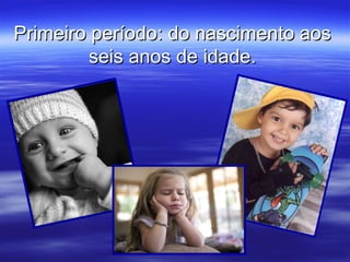 Primeiro período: do nascimento aos
         seis anos de idade.
 