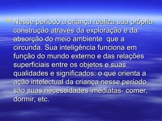  Nesse período a criança realiza sua própria
  construção através da exploração e da
  absorção do meio ambiente que a
  circunda. Sua inteligência funciona em
  função do mundo externo e das relações
  superficiais entre os objetos e suas
  qualidades e significados: o que orienta a
  ação intelectual da criança nesse período
  são suas necessidades imediatas- comer,
  dormir, etc.
 