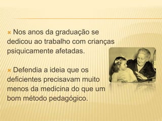  Nos anos da graduação se
dedicou ao trabalho com crianças
psiquicamente afetadas.

 Defendia a ideia que os
deficientes precisavam muito
menos da medicina do que um
bom método pedagógico.
 