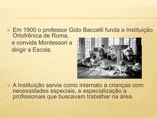    Em 1900 o professor Gido Baccelli funda a Instituição
    Ortofrênica de Roma,
    e convida Montessori a
    dirigir a Escola.




   A Instituição servia como internato a crianças com
    necessidades especiais, e especialização a
    profissionais que buscavam trabalhar na área.
 