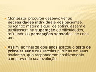    Montessori procurou desenvolver as
    necessidades individuais dos pacientes,
    buscando materiais que os estimulassem e
    auxiliassem na superação de dificuldades,
    refinando as percepções sensoriais de cada
    um.

   Assim, ao final de dois anos aplicou o teste de
    primeira série das escolas públicas em seus
    pacientes, que responderam positivamente,
    comprovando sua evolução.
 