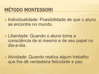 MÉTODO MONTESSORI
   Individualidade: Possibilidade de que o aluno
    se encontre no mundo.

   Liberdade: Quando o aluno toma a
    consciência de si mesmo e de seu papel no
    dia-a-dia.

   Atividade: Quando realiza algum trabalho
    que lhe dê verdadeira felicidade e paz.
 