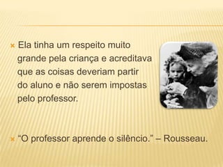   Ela tinha um respeito muito
    grande pela criança e acreditava
    que as coisas deveriam partir
    do aluno e não serem impostas
    pelo professor.



   “O professor aprende o silêncio.” – Rousseau.
 