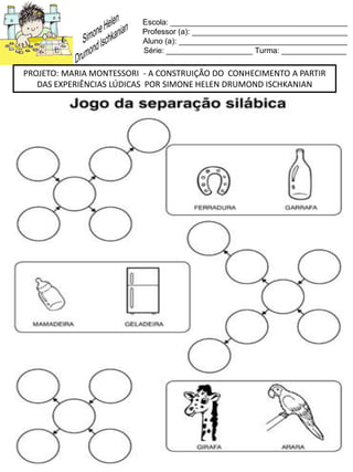 Escola: _________________________________________
Professor (a): ____________________________________
Aluno (a): _______________________________________
Série: ____________________ Turma: _______________
PROJETO: MARIA MONTESSORI - A CONSTRUIÇÃO DO CONHECIMENTO A PARTIR
DAS EXPERIÊNCIAS LÚDICAS POR SIMONE HELEN DRUMOND ISCHKANIAN
 