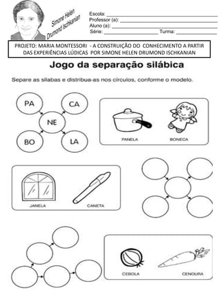 Escola: _________________________________________
Professor (a): ____________________________________
Aluno (a): _______________________________________
Série: ____________________ Turma: _______________
PROJETO: MARIA MONTESSORI - A CONSTRUIÇÃO DO CONHECIMENTO A PARTIR
DAS EXPERIÊNCIAS LÚDICAS POR SIMONE HELEN DRUMOND ISCHKANIAN
 