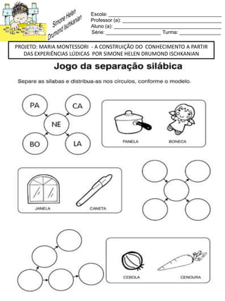 Escola: _________________________________________
Professor (a): ____________________________________
Aluno (a): _______________________________________
Série: ____________________ Turma: _______________
PROJETO: MARIA MONTESSORI - A CONSTRUIÇÃO DO CONHECIMENTO A PARTIR
DAS EXPERIÊNCIAS LÚDICAS POR SIMONE HELEN DRUMOND ISCHKANIAN
 