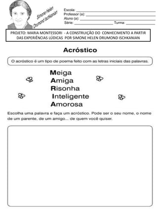 Escola: _________________________________________
Professor (a): ____________________________________
Aluno (a): _______________________________________
Série: ____________________ Turma: _______________
PROJETO: MARIA MONTESSORI - A CONSTRUIÇÃO DO CONHECIMENTO A PARTIR
DAS EXPERIÊNCIAS LÚDICAS POR SIMONE HELEN DRUMOND ISCHKANIAN
 